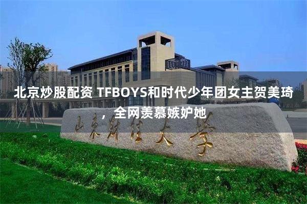 北京炒股配资 TFBOYS和时代少年团女主贺美琦，全网羡慕嫉妒她