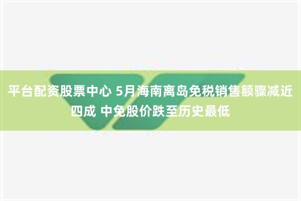 平台配资股票中心 5月海南离岛免税销售额骤减近四成 中免股价跌至历史最低