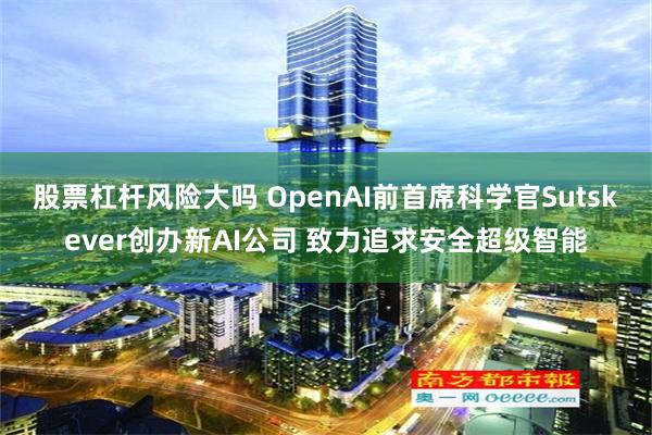 股票杠杆风险大吗 OpenAI前首席科学官Sutskever创办新AI公司 致力追求安全超级智能