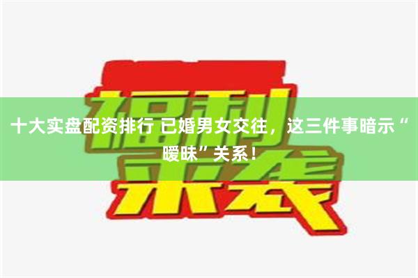 十大实盘配资排行 已婚男女交往，这三件事暗示“暧昧”关系！