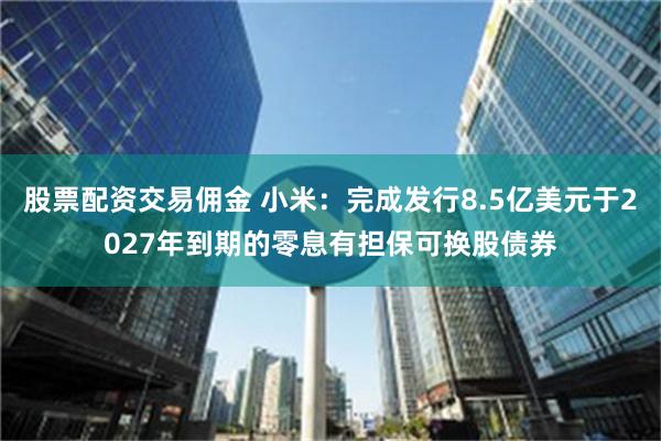 股票配资交易佣金 小米：完成发行8.5亿美元于2027年到期的零息有担保可换股债券