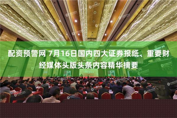 配资预警网 7月16日国内四大证券报纸、重要财经媒体头版头条内容精华摘要