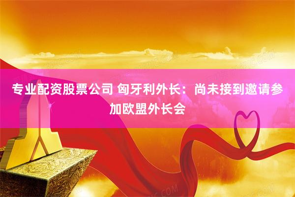 专业配资股票公司 匈牙利外长：尚未接到邀请参加欧盟外长会