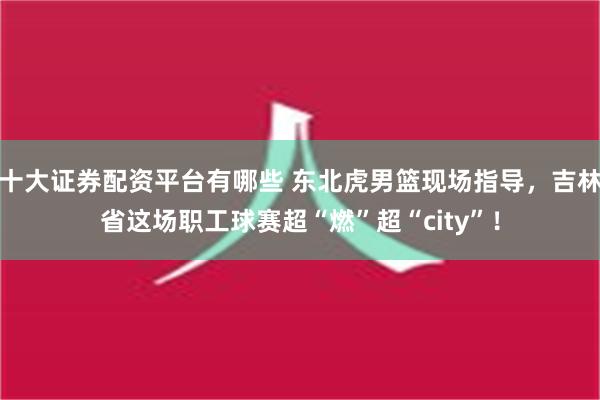 十大证券配资平台有哪些 东北虎男篮现场指导，吉林省这场职工球赛超“燃”超“city”！