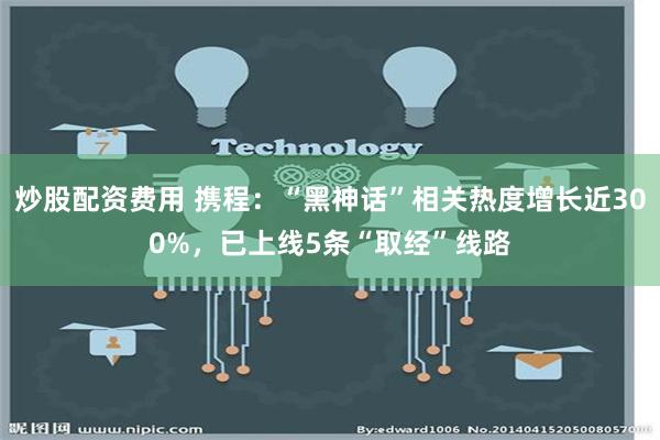 炒股配资费用 携程：“黑神话”相关热度增长近300%，已上线5条“取经”线路