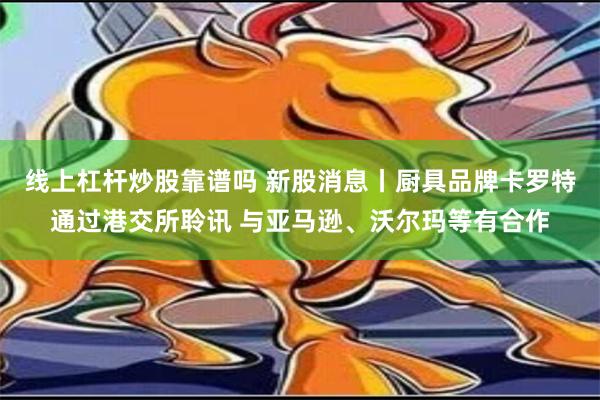 线上杠杆炒股靠谱吗 新股消息丨厨具品牌卡罗特通过港交所聆讯 与亚马逊、沃尔玛等有合作