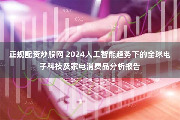 正规配资炒股网 2024人工智能趋势下的全球电子科技及家电消费品分析报告