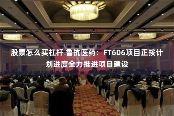 股票怎么买杠杆 鲁抗医药：FT606项目正按计划进度全力推进项目建设