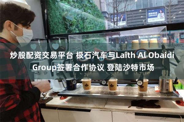 炒股配资交易平台 极石汽车与Laith Al Obaidi Group签署合作协议 登陆沙特市场