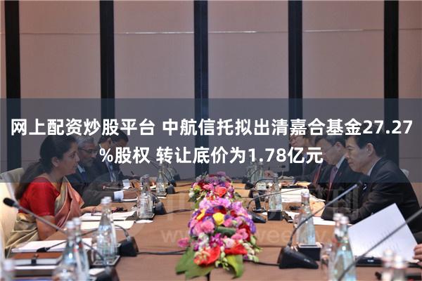 网上配资炒股平台 中航信托拟出清嘉合基金27.27%股权 转让底价为1.78亿元