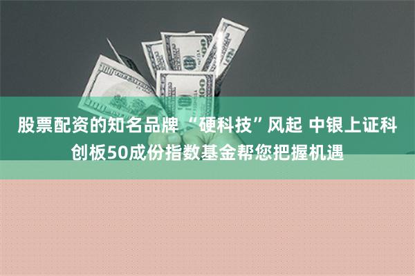 股票配资的知名品牌 “硬科技”风起 中银上证科创板50成份指数基金帮您把握机遇