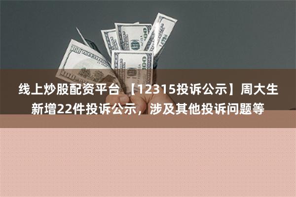 线上炒股配资平台 【12315投诉公示】周大生新增22件投诉公示，涉及其他投诉问题等